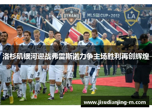 洛杉矶银河迎战弗雷斯诺力争主场胜利再创辉煌